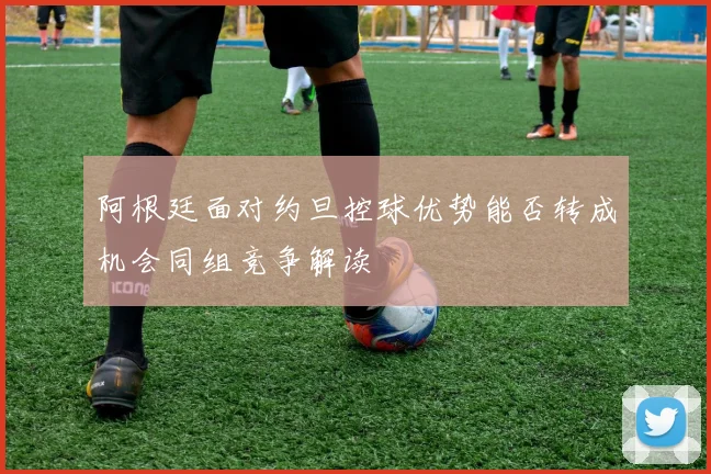 阿根廷面对约旦控球优势能否转成机会同组竞争解读