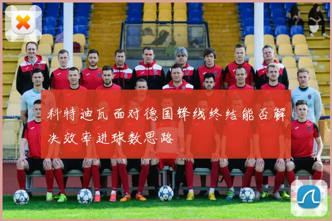 科特迪瓦面对德国锋线终结能否解决效率进球数思路