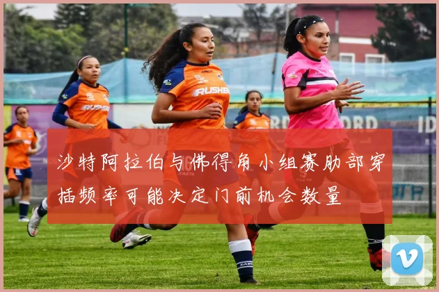 沙特阿拉伯与佛得角小组赛肋部穿插频率可能决定门前机会数量