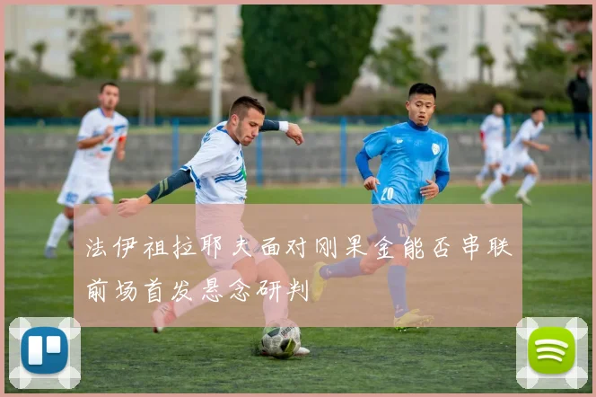 法伊祖拉耶夫面对刚果金能否串联前场首发悬念研判