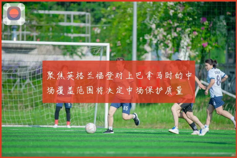 聚焦英格兰福登对上巴拿马时的中场覆盖范围将决定中场保护质量