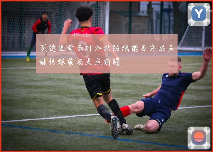 莫德里奇面对加纳防线能否完成关键传球前场支点前瞻