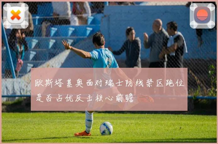 欧斯塔基奥面对瑞士防线禁区跑位是否占优反击核心前瞻