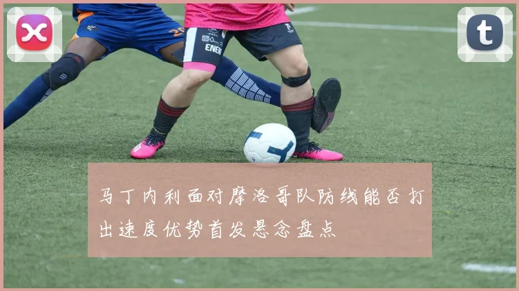 马丁内利面对摩洛哥队防线能否打出速度优势首发悬念盘点