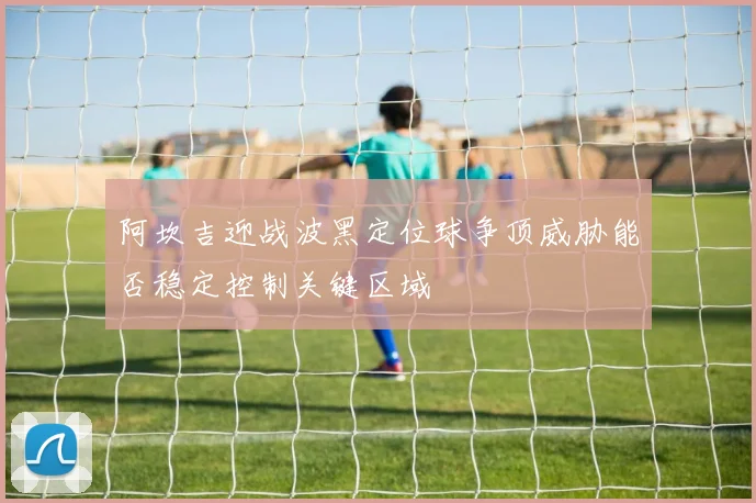 阿坎吉迎战波黑定位球争顶威胁能否稳定控制关键区域
