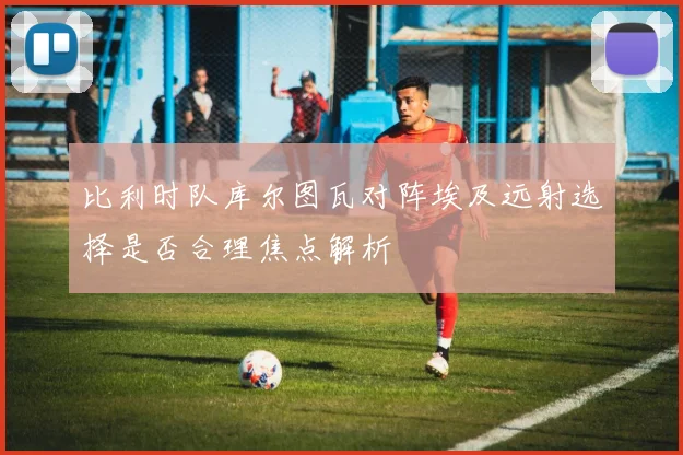 比利时队库尔图瓦对阵埃及远射选择是否合理焦点解析