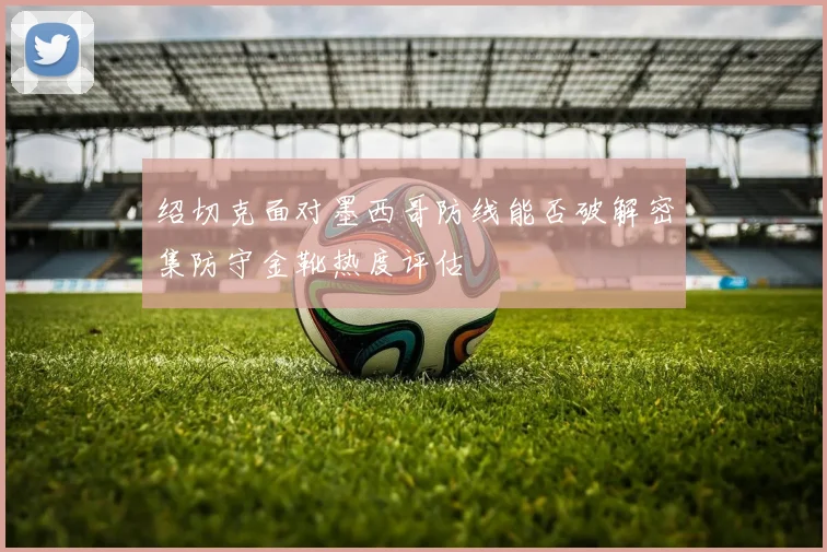 绍切克面对墨西哥防线能否破解密集防守金靴热度评估