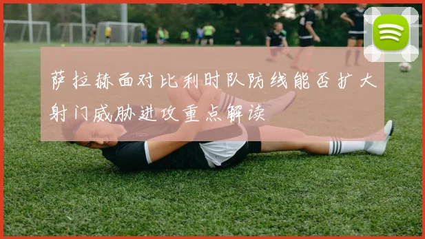 萨拉赫面对比利时队防线能否扩大射门威胁进攻重点解读