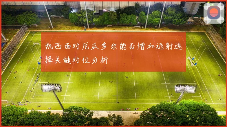 凯西面对厄瓜多尔能否增加远射选择关键对位分析